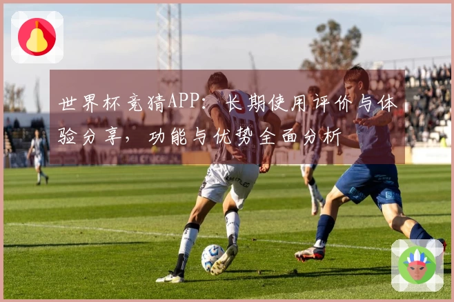 世界杯竞猜APP：长期使用评价与体验分享，功能与优势全面分析